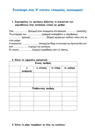 Επανάληψη στην 5η
ενότητα «Ασφαλώς…κυκλοφορώ»
1. Συμπληρώνω τις προτάσεις βάζοντας τα ουσιαστικά των
παρενθέσεων στην κατάλληλη πτώση και αριθμό:
Όλα ……………………… (βλέμμα) ήταν στραμμένα στη σακούλα ………………. (γαλατάς).
Τη μεταφορά των ……………………… (γράμμα) αναλαμβάνει ο ταχυδρόμος.
…………………… (χρώμα) ………………………… (δέρμα) ορισμένων παιδιών πάνω στη γη
είναι μαύρο.
Η απαγγελία …………………………… (ποίημα) με θέμα τη γέννηση του Χριστού θα γίνει
από ……………………… (ταμίας) του συλλόγου.
Οι στολές …………………… (λοχίας) λερώθηκαν από τις λάσπες.
2. Κλίνω τα παρακάτω ουσιαστικά:
Ενικός Αριθμός
ο
μπάρμπας
ο πίνακας το κτήμα το πράγμα
Πληθυντικός Αριθμός
3. Κλίνω το ρήμα «σερβίρω» σε όλες τις εγκλίσεις:
 
