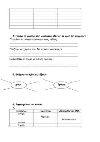 4. Γράφω τα ρήματα στις παρακάτω οδηγίες σε όλες τις εγκλίσεις:
Περιμένω να ανάψει πράσινο για τους πεζούς.
…………………………………………………………………………………………………………………
…………………………………………………………………………………………………………………
Παίζουμε σε χώρους που δεν περνάνε αυτοκίνητα.
…………………………………………………………………………………………………………………
…………………………………………………………………………………………………………………
Να βοηθάτε τα άτομα με ειδικές ανάγκες.
…………………………………………………………………………………………………………………
…………………………………………………………………………………………………………………
5. Φτιάχνω οικογένειες λέξεων:
χώμα δρόμος
6. Συμπληρώνω τον πίνακα:
7.
Ενεστώτας Παρατατικός Εξακολουθητικός Μέλ.
ζυγίζει
ταράζαμε
θα ανακατεύετε
πνέουν
δανείζω
 