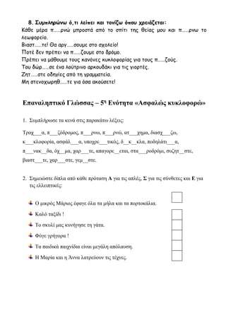 8. Συμπληρώνω ό,τι λείπει και τονίζω όπου χρειάζεται:
Κάθε μέρα π……ρνώ μπροστά από το σπίτι της θείας μου και π……ρνω το
λεωφορείο.
Βιαστ……τε! Θα αργ……σουμε στο σχολείο!
Ποτέ δεν πρέπει να π……ζουμε στο δρόμο.
Πρέπει να μάθουμε τους κανόνες κυκλοφορίας για τους π……ζούς.
Του δώρ……σε ένα λούτρινο αρκουδάκι για τις γιορτές.
Ζητ……στε οδηγίες από τη γραμματεία.
Μη στενοχωρηθ……τε για όσα ακούσετε!
Επαναληπτικό Γλώσσας – 5η
Ενότητα «Ασφαλώς κυκλοφορώ»
1. Συμπλήρωσε τα κενά στις παρακάτω λέξεις:
Τροχ___α, π___ζόδρομος, π___ρνω, π___ρνώ, ατ___χημα, διασχ___ζω,
κ___κλοφορία, ασφάλ___α, υποχρε___τικός, δ__κ__κλα, ποδηλάτι___α,
π___νακ__δα, όχ__μα, χαρ___τε, απαγορε__εται, στα___ροδρόμι, συζητ__στε,
βιαστ___τε, χαρ___στε, γεμ__στε.
2. Σημειώστε δίπλα από κάθε πρόταση Α για τις απλές, Σ για τις σύνθετες και Ε για
τις ελλειπτικές:
Ο μικρός Μάριος έφαγε όλα τα μήλα και τα πορτοκάλια.
Καλό ταξίδι !
Το σκυλί μας κυνήγησε τη γάτα.
Φύγε γρήγορα !
Τα παιδικά παιχνίδια είναι μεγάλη απόλαυση.
Η Μαρία και η Άννα λατρεύουν τις τέχνες.
 