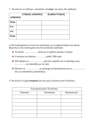 3. Να κλίνετε το ουδέτερο ουσιαστικό το κλίμα και στους δύο αριθμούς:
4. Να συμπληρώσετε τα κενά των προτάσεων με τα ρήματα παίρνω και περνώ,
βάζοντάς τα στο σωστό χρόνο και στο κατάλληλο πρόσωπο:
Τα παιδιά ……………… πάντα με το πράσινο φανάρι το δρόμο.
Ο πατέρας του Ορέστη …………..μισθό 1200 ευρώ.
Όταν βρέχει να ………………. μαζί σου ομπρέλα και να προσέχεις πως
……………τις λακκούβες με τα νερά.
Πάντοτε να ……………… με προσοχή τη διασταύρωση και να ………………
όλες τις απαραίτητες προφυλάξεις.
5. Να κλίνετε το ρήμα σταματώ και στις τρεις εγκλίσεις στον Ενεστώτα :
ΕΝΙΚΟΣ ΑΡΙΘΜΟΣ ΠΛΗΘΥΝΤΙΚΟΣ
ΑΡΙΘΜΟΣ
Ονομ.
Γεν.
Αιτ.
Κλητ.
Ενεργητική φωνή Ενεστώτας
Οριστική Υποτακτική Προστακτική
 