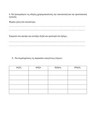 6. Να ξαναγράψετε τις οδηγίες χρησιμοποιώντας την υποτακτική και την προστακτική
έγκλιση:
Φοράω ζώνη στο αυτοκίνητο.
…………………………………………………………………………………………
…………………………………………………………………………………………
Σταματώ στο φανάρι και κοιτάζω δεξιά και αριστερά στο δρόμο..
…………………………………………………………………………………………
…………………………………………………………………………………………
8. Να συμπληρώσεις τις παρακάτω οικογένειες λέξεων:
πεζός παίζω δρόμος οδηγός
 