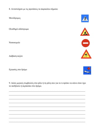 8. Αντιστοίχισε με τις προτάσεις τα παρακάτω σήματα:
Μονόδρομος
Ολισθηρό οδόστρωμα
Νοσοκομείο
Διάβαση πεζών
Εργασίες στο δρόμο
9. Δώσε μερικές συμβουλές στο φίλο ή τη φίλη σου για το τι πρέπει να κάνει όταν έχει
το ποδήλατο ή περπατάει στο δρόμο.
_____________________________________________________________________
_____________________________________________________________________
_____________________________________________________________________
_____________________________________________________________________
_____________________________________________________________________
_____________________________________________________________________
_____________________________________________________________________
_____________________________________________________________________
_____________________________________________________________________
 