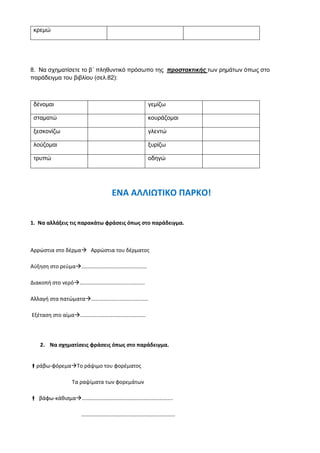 κρεμώ
8. Να σχηματίσετε το β΄ πληθυντικό πρόσωπο της προστακτικής των ρημάτων όπως στο
παράδειγμα του βιβλίου (σελ.82):
δένομαι γεμίζω
σταματώ κουράζομαι
ξεσκονίζω γλεντώ
λούζομαι ξυρίζω
τρυπώ οδηγώ
ΕΝΑ ΑΛΛΙΩΤΙΚΟ ΠΑΡΚΟ!
1. Να αλλάξεις τις παρακάτω φράσεις όπως στο παράδειγμα.
Αρρώστια στο δέρμα Αρρώστια του δέρματος
Αύξηση στο ρεύμα…………………………………………
Διακοπή στο νερό…………………………………………
Αλλαγή στα πατώματα……………………………………
Εξέταση στο αίμα…………………………………………
2. Να σχηματίσεις φράσεις όπως στο παράδειγμα.
ράβω-φόρεμαΤο ράψιμο του φορέματος
Τα ραψίματα των φορεμάτων
 βάφω-κάθισμα………………………………………………………….
……………………………………………………………
 