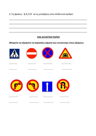 6. Τις φράσεις 3, 5, 7, 9 να τις μεταφέρεις στον πληθυντικό αριθμό:
_____________________________________________________________________
_____________________________________________________________________
_____________________________________________________________________
_____________________________________________________________________
ΕΝΑ ΑΛΛΙΩΤΙΚΟ ΠΑΡΚΟ
Μπορείτε να εξηγήσετε τα παρακάτω σήματα που συναντούμε στους δρόμους;
…………… …………… ……………… ………………
…………… ……………. ……………… ……………….
…………….. ……………. ……………… ……………..
……………. …………….. ……………… ……………….
 
