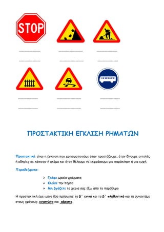 …………………… ……………………… …………………..
…………………… ……………………… …………………..
…………………. ……………………… ………………….
…………………. ……………………… ………………….
ΠΡΟΣΤΑΚΤΙΚΗ ΕΓΚΛΙΣΗ ΡΗΜΑΤΩΝ
Προστακτική είναι η έγκλιση που χρησιμοποιούμε όταν προστάζουμε, όταν δίνουμε εντολές
ή οδηγίες σε κάποιον ή ακόμα και όταν θέλουμε να εκφράσουμε μια παράκληση ή μια ευχή.
Παραδείγματα:
 Γράφε ωραία γράμματα
 Κλείσε την πόρτα
 Μη βγάζετε τα χέρια σας έξω από το παράθυρο
Η προστακτική έχει μόνο δύο πρόσωπα: το β΄ ενικό και το β΄ πληθυντικό και τη συναντάμε
στους χρόνους: ενεστώτα και αόριστο.
 
