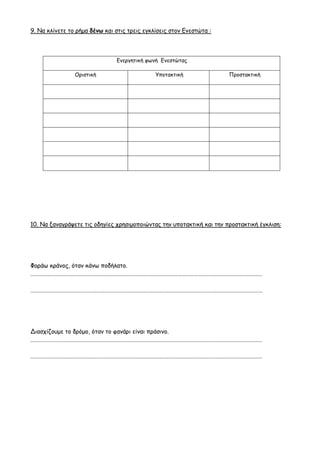 9. Να κλίνετε το ρήμα δένω και στις τρεις εγκλίσεις στον Ενεστώτα :
10. Να ξαναγράψετε τις οδηγίες χρησιμοποιώντας την υποτακτική και την προστακτική έγκλιση:
Φοράω κράνος, όταν κάνω ποδήλατο.
…………………………………………………………………………………………………………………………………………………………
…………………………………………………………………………………………………………………………………………………………
Διασχίζουμε το δρόμο, όταν το φανάρι είναι πράσινο.
…………………………………………………………………………………………………………………………………………………………
…………………………………………………………………………………………………………………………………………………………
Ενεργητική φωνή Ενεστώτας
Οριστική Υποτακτική Προστακτική
 