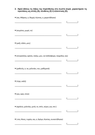 2. Αφού βάλεις τις λέξεις της παρένθεσης στη σωστή σειρά, χαρακτήρισε τις
προτάσεις ως απλές (Α), σύνθετες (Σ) ή ελλειπτικές (Ε).
 (και, Μάρκος, ο, θερμά, Κώστας, ο, χαιρετήθηκαν)
_________________________________________________ (___________)
 (κοιμάται, μωρό, το)
_________________________________________________ (___________)
 (μαζί, ελάτε, μου)
_________________________________________________ (___________)
 (επιτραπέζια, αρέσει, παίζω, μου, να ποδόσφαιρο, παιχνίδια, και)
_________________________________________________ (___________)
 (μαθητής, ο, τα, μελετάει, του, μαθήματά)
_________________________________________________ (___________)
 (τύχη, καλή)
_________________________________________________ (___________)
 (για, ώρα, ύπνο)
_________________________________________________ (___________)
 (σχολείο, μελετάω, μετά, το, σπίτι, αύριο, για, στο )
_________________________________________________ (___________)
 ( στο, Νίκος, τυχαία, και, ο, δρόμο, Κώστας, συναντήθηκαν)
_________________________________________________ (___________)
 