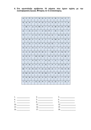 4. Στο κρυπτόλεξο κρύβονται 18 ρήματα που έχουν σχέση με την
κυκλοφοριακή αγωγή. Μπορείς να τα ανακαλύψεις;
1. ______________ 2. ________________ 3. ________________
4. ______________ 5. ________________ 6. ________________
7. ______________ 8. ________________ 9. ________________
10. ______________ 11. ________________ 12. ________________
13. ______________ 14. ________________ 15. ________________
16. ______________ 17. ________________ 18. ________________
Α Σ Π Ε Ρ Ν Ω Κ Π Ε Ν Υ Η Σ Τ
Β Δ Η Γ Π Ρ Ο Σ Ε Χ Ω Σ Τ Τ Α
Ι Φ Γ Δ Η Μ Η Τ Ρ Α Φ Η Ω Ρ Μ
Δ Ι Α Σ Χ Ι Ζ Ω Π Ι Ν Ι Β Ι Υ
Π Γ Ι Ζ Κ Ρ Ε Π Α Κ Ι Ν Ο Β Ε
Ο Η Ν Ε Υ Α Σ Σ Τ Α Μ Α Τ Ω Λ
Δ Ξ Ω Ξ Κ Π Ρ Α Ω Θ Ι Σ Π Ρ Ε
Η Κ Ξ Η Λ Τ Υ Λ Κ Ο Ι Τ Α Ζ Ω
Λ Λ Ε Θ Ο Π Θ Ε Ι Μ Π Ε Ν Ψ Υ
Α Ο Κ Ι Φ Ο Μ Ξ Ν Α Ο Ρ Α Φ Σ
Τ Ι Ι Κ Ο Υ Ι Α Δ Ι Λ Ι Β Ι Δ
Ω Ρ Ν Λ Ρ Λ Ζ Ν Υ Ρ Υ Ο Ω Θ Υ
Φ Τ Α Ν Ω Υ Ω Δ Ν Α Ξ Υ Ν Η Ν
Ο Μ Ω Θ Λ Π Θ Μ Ε Τ Α Φ Ε Ρ Ω
Ρ Ο Ν Α Κ Ο Λ Ο Υ Θ Ω Ξ Γ Ρ Ρ
Τ Η Γ Ι Ο Δ Η Γ Ω Σ Ο Τ Ι Α Γ
 