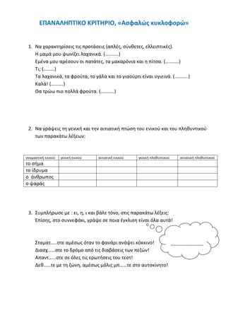 ΕΠΑΝΑΛΗΠΤΙΚΟ ΚΡΙΤΗΡΙΟ, «Ασφαλώς κυκλοφορώ»
1. Να χαρακτηρίσεις τις προτάσεις (απλές, σύνθετες, ελλειπτικές).
Η μαμά μου ψωνίζει λαχανικά. (………..)
Εμένα μου αρέσουν οι πατάτες, τα μακαρόνια και η πίτσα. (………..)
Τι; (………)
Τα λαχανικά, τα φρούτα, το γάλα και το γιαούρτι είναι υγιεινά. (………..)
Καλά! (……….)
Θα τρώω πιο πολλά φρούτα. (………..)
2. Να γράψεις τη γενική και την αιτιατική πτώση του ενικού και του πληθυντικού
των παρακάτω λέξεων:
ονομαστική ενικού γενική ενικού αιτιατική ενικού γενική πληθυντικού αιτιατική πληθυντικού
το σήμα
το ίδρυμα
ο άνθρωπος
ο ψαράς
3. Συμπλήρωσε με : ει, η, ι και βάλε τόνο, στις παρακάτω λέξεις:
Επίσης, στο συννεφάκι, γράψε σε ποια έγκλιση είναι όλα αυτά!
Σταματ…..στε αμέσως όταν το φανάρι ανάψει κόκκινο!
Διασχ……στε το δρόμο από τις διαβάσεις των πεζών!
Απαντ……στε σε όλες τις ερωτήσεις του τεστ!
Δεθ……τε με τη ζώνη, αμέσως μόλις μπ……τε στο αυτοκίνητο!
………………………
.
 