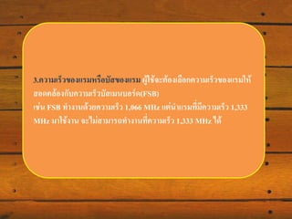 3.ความเร็วของแรมหรือบัสของแรม ผู้ใช้จะต้องเลือกความเร็วของแรมให้
สอดคล้องกับความเร็วบัส๶มนบอร์ด(FSB)
เช่น FSB ทางานด้วยความเร็ว 1,066 MHz แต่นาแรมที่มีความเร็ว 1,333 MHz
มาใช้งาน จะไม่สามารถทางานที่ความเร็ว 1,333 MHz ได้

 