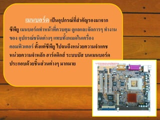 ๶มนบอร์ด เป็นอุปกรณ์ทสาคัญรองมาจาก
ี่
ซีพียู ๶มนบอร์ดทาหน้าทีควบคุม ดูแลและจัดการๆ ทางาน
่
ของ อุปกรณ์ชนิดต่างๆ แทบทั้งหมดในเครือง
่
คอมพิวเตอร์ ตั้งแต่ซพียู ไปจนถึงหน่วยความจาแคช
ี
หน่วยความจาหลัก ฮาร์ดดิกส์ ระบบบัส บน๶มนบอร์ด
ประกอบด้วยชิ้นส่วนต่างๆ มากมาย

 