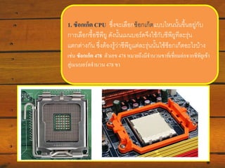 1. ซ็อกเก็ต CPU ซึ่งจะเลือกซ็อกเก็ตแบบไหนนั้นขึ้นอยู่กับ
การเลือกซื้อซีพียู ดังนั้น๶มนบอร์ดจึงใช้กับซีพียูทีละรุ่น
แตกต่างกัน ซึ่งต้องรู้ว่าซีพียูแต่ละรุ่นนั้นใช้ซอกเก็ตอะไรบ้าง
็
เช่น ซ็อกเก็ต 478 ตัวเลข 478 หมายถึงมีจานวนขาที่เชื่อมต่อจากซีพียูเข้า
สู่๶มนบอร์ดจานวน 478 ขา

 