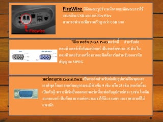 FireWire มีลักษณะรูปร่างหน้าตาและลักษณะการใช้
งานคล้าย USB มาก แต่ FireWire
สามารถทางานที่ความเร็วสูงกว่า USB มาก

วีจีเอ พอร์ต (VGA Port)พอร์ตนี้ สาหรับต่อ
คอมพิวเตอร์เข้ากับมอนิเตอร์ เป็น พอร์ตขนาด 15 พิน ใน
คอมพิวเตอร์บางเครื่องอาจจะติดตังการ์ดสาหรับถอดรหัส
้
สัญญาณ MPEG
พอร์ตอนุกรม (Serial Port) เป็นพอร์ตสาหรับต่อกับอุปกรณ์อินพุตและ
เอาต์พุต โดยเราพอร์ตอนุกรมจะมีหัวเข็ม 9 เข็ม หรือ 25 เข็ม (พอร์ตนี้จะ
เป็นตัวผู้ เพราะมีเข็มยื่นออกมา)พอร์ตนี้จะต่อกับอุปกรณ์ต่าง ๆ เช่น โมเด็ม
สแกนเนอร์ เป็นต้นสามารถต่อความยาวได้ถึง 6 เมตร และราคาสายก็ไม่
แพงนัก

 