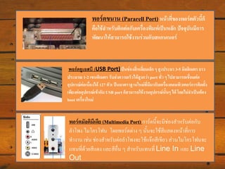 พอร์ตขนาน (Pararell Port) หน้าที่ของพอร์ตตัวนีก็
้
คือใช้สาหรับติดต่อกับเครื่องพิมพ์เป็นหลัก ปัจจุบันมีการ
พัฒนาให้สามารถใช้งานร่วมกับสแกนเนอร์

พอร์ตยูเอสบี (USB Port)เป็นช่องสี่เหลี่ยมเล็ก ๆ สูงประมาณ 3-5 มิลลิเมตร ยาว
ประมาณ 1-2 เซนติเมตร รับส่งความเร็วได้สูงกว่า port ทั่ว ๆ ไปสามารถเชื่อมต่อ
อุปกรณ์ตอเนื่องได้ 127 ตัวเ ป็นมาตรฐานใหม่ที่มีมากับเครื่องคอมพิวเตอร์การติดตั้ง
่
เพียงต่ออุปกรณ์เข้ากับ USB port ก็สามารถใช้งานอุปกรณ์นั้นๆ ได้ โดยไม่จาเป็นต้อง
boot เครื่องใหม่

พอร์ตมัลติมีเดีย (Multimedia Port) การ์ดนี้จะมีช่องสาหรับต่อกับ
ลาโพง ไมโครโฟน โดยพอร์ตต่าง ๆ นั้นจะใช้สีแสดงหน้าที่การ
ทางาน เช่น ช่องสาหรับต่อลาโพงจะใช้แจ๊กสีเขียว ส่วนไมโครโฟนจะ
แทนที่ด้วยสีแดง และสีอื่น ๆ สาหรับแทนที่ Line In และ Line
Out

 