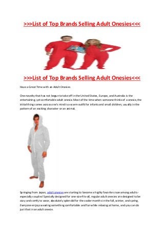 >>>List of Top Brands Selling Adult Onesies<<<




   >>>List of Top Brands Selling Adult Onesies<<<
Have a Great Time with an Adult Onesies

One novelty that has not begun to take off in the United States, Europe, and Australia is the
entertaining, yet comfortable adult onesie. Most of the time when someone thinks of a onesie, the
initial thing comes across one's mind is a warm outfit for infants and small children, usually in the
pattern of an exciting character or an animal.




Springing from Japan, adult onesies are starting to become a highly favorite craze among adults -
especially couples! Specially designed for one-size-fits-all, regular adult onesies are designed to be
cozy and comfy to wear, absolutely splendid for the cooler months in the fall, winter, and spring.
Everyone enjoys wearing something comfortable and fun while relaxing at home, and you can do
just that in an adult onesie.
 