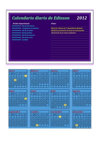 Calendario diario de Edinson                                                                               2012
      Fechas importantes                                               Notas
     ##########          Día de Año Nuevo
     ##########          Cumpleaños de edinson                         05/11/12 Exámen de 3° capacidad de ofimática
     ##########          dia de la madre                               30/10/12 presentacion de tareas de comunicación
     ##########          fiestas patrias                               14/12/12 fin de las clases academicas
     ##########          dia de los muertos
     ##########          dia de los vivos
     ##########          navidad




enero                               febrero                            marzo                              abril
L M X J V S D                       L M X J V S D                      L M X J V S D                      L M X J V S D
                              1               1    2     3   4    5                   1     2   3    4                                  1
2    3    4    5    6    7    8     6    7    8    9    10   11   12   5    6    7    8     9   10   11   2    3    4    5    6    7    8
9    10   11   12   13   14   15    13   14   15   16   17   18   19   12   13   14   15   16   17   18   9    10   11   12   13   14   15
16   17   18   19   20   21   22    20   21   22   23   24   25   26   19   20   21   22   23   24   25   16   17   18   19   20   21   22
23   24   25   26   27   28   29    27   28   29                       26   27   28   29   30   31        23   24   25   26   27   28   29
30   31                                                                                                   30


mayo                                junio                              julio                              agosto
L M X J V S D                       L M X J V S D                      L M X J V S D                      L M X J V S D
     1    2    3    4    5    6                          1   2    3                                  1              1    2    3    4    5
7    8    9    10   11   12   13    4    5    6    7     8   9    10   2    3    4    5     6   7    8    6    7    8    9    10   11   12
14   15   16   17   18   19   20    11   12   13   14   15   16   17   9    10   11   12   13   14   15   13   14   15   16   17   18   19
21   22   23   24   25   26   27    18   19   20   21   22   23   24   16   17   18   19   20   21   22   20   21   22   23   24   25   26
28   29   30   31                   25   26   27   28   29   30        23   24   25   26   27   28   29   27   28   29   30   31
                                                                       30   31


septiembre                          octubre                            noviembre                          diciembre
L M X J V S D                       L M X J V S D                      L M X J V S D                      L M X J V S D
                         1    2     1    2    3    4     5   6    7                   1     2   3    4                             1    2
3    4    5    6    7    8    9     8    9    10   11   12   13   14   5    6    7    8     9   10   11   3    4    5    6    7    8    9
10   11   12   13   14   15   16    15   16   17   18   19   20   21   12   13   14   15   16   17   18   10   11   12   13   14   15   16
17   18   19   20   21   22   23    22   23   24   25   26   27   28   19   20   21   22   23   24   25   17   18   19   20   21   22   23
24   25   26   27   28   29   30    29   30   31                       26   27   28   29   30             24   25   26   27   28   29   30
                                                                                                          31
 