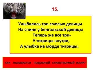 15.


      Улыбались три смелых девицы
      На спине у бенгальской девицы
             Теперь же все три-
             У тигрицы внутри,
       А улыбка на морде тигрицы.


КАК НАЗЫВАЕТСЯ ПОДОБНЫЙ СТИХОТВОРНЫЙ ЖАНР?
 