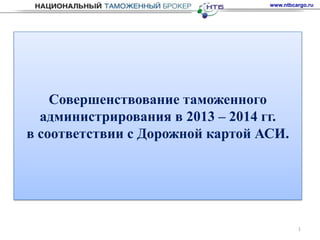 www.ntbcargo.ru




    Совершенствование таможенного
  администрирования в 2013 – 2014 гг.
в соответствии с Дорожной картой АСИ.




                                           1
 