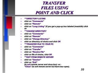 TRANSFER  FILES USING POINT AND CLICK ***DIRECTORY LISTING  click on  “Commands” click on  “Remote” click on  “Long Listing”  (if you get a pop-up box labeled (mask/dir) click ok ***CHANGE DIRECTORY click on  “Commands” click on  “Remote” click on  “Change Directory” click on directory of choice and click  OK ***TRANSFER FILE TO YOUR PC click on  “Commands” click on  “Transfer” click on  “Receive File” click on file of choice, click  OK ***EXIT FROM REMOTE SERVER click on  “Session” click on  “Exit” (to  exit  remote server and close box) -or - “Close”  (to exit remote server but leave box open). 