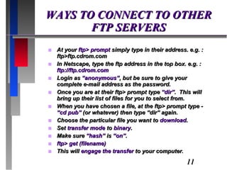 WAYS TO CONNECT TO OTHER FTP SERVERS At your  ftp> prompt  simply type in their address. e.g. : ftp>ftp.cdrom.com In Netscape, type the ftp address in the top box. e.g. :  ftp://ftp.cdrom.com Login as  “anonymous” , but be sure to give your complete e-mail address as the password. Once you are at their ftp> prompt type  “dir” .  This will bring up their list of files for you to select from. When you have chosen a file, at the ftp> prompt type -  “cd pub”  (or whatever) then type “dir” again. Choose the particular file you want to  download . Set  transfer mode  to  binary . Make sure  “hash”  is  “on” . ftp> get (filename) This will  engage the transfer  to your computer . 