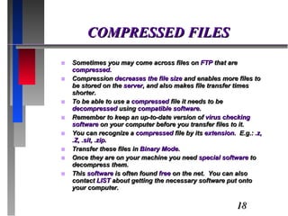COMPRESSED FILES Sometimes you may come across files on  FTP  that are  compressed.  Compression  decreases the file size  and enables more files to be stored on the  server , and also makes file transfer times shorter.  To be able to use a  compressed  file it needs to be  decompressed  using  compatible software . Remember to keep an up-to-date version of  virus checking software  on your computer before you transfer files to it. You can recognize a  compressed  file by its  extension .  E.g.:  .z, .Z, .sit, .zip. Transfer these files in  Binary Mode . Once they are on your machine you need  special software  to decompress them. This  software  is often found  free  on the net.  You can also contact  LIST  about getting the necessary software put onto your computer. 
