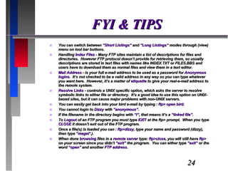 FYI & TIPS You can switch between  “Short Listings”  and  “Long Listings”  modes through (view) menu on tool bar buttons. Handling  Index Files  - Many FTP sites maintain a list of descriptions for files and directories.  However FTP protocol doesn’t provide for retrieving them, so usually descriptions are stored in text files with names like INDEX.TXT or FILES.BBS and users have to download them as normal files and view them in a text editor. Mail Address  - is your full e-mail address to be used as a password for  Anonymous logins .  It’s not checked to be a valid address in any way so you can type whatever you want here.  However, it’s a matter of  etiquette  to give your real-e-mail address to the remote system. Resolve Links  - controls a UNIX specific option, which asks the server to resolve symbolic links to either file or directory.  It’s a good idea to use this option on UNIX-based sites, but it can cause major problems with non-UNIX servers. You can easily get back into your bird e-mail by typing :  ftp> open bird. You cannot login to  Dizzy  with  “anonymous” . If the filename in the directory begins with  “l” , that means it’s a  “linked file” . To  Logout  of an FTP program you must type  EXIT  at the ftp> prompt.  When you type  CLOSE  it doesn’t exit out of the FTP program. Once a file(s) is loaded you can :  ftp>dizzy , type your name and password (dizzy), then type  “meget* .). When done  browsing  files in a  remote server  type:  ftp>close , you will still have  ftp>  on your screen since you didn’t  “exit”  the program.  You can either type  “exit”  or the word  “open”  and another  FTP address . 