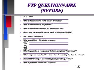 FTP QUESTIONNAIRE (BEFORE) Define FTP? ____________________________________________________ What is the command in FTP to change directories? ____________________________________________________ What is the command to list your files? ____________________________________________________ What is the difference between ASCII and Binary files? ____________________________________________________ Once I have started the file transfer, can it be interrupted/stopped? ____________________________________________________ Will I lose my connection? ____________________________________________________ What type of file is a file with the extension: .exe? _____________________________________________ .txt?  _____________________________________________ .jpg? _____________________________________________ .avi? _____________________________________________ .zip? _____________________________________________ What do you enter as your password when logging in as “Anonymous”? ____________________________________________________ What safety measures should you take before downloading files from the Internet? ____________________________________________________ How will FTP training be beneficial to you in your Library position? ____________________________________________________ What is your name and job title?  (Optional) ____________________________________________________ 
