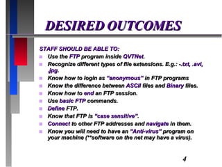 DESIRED OUTCOMES STAFF SHOULD BE ABLE TO: Use the  FTP  program inside  QVTNet . Recognize different types of file extensions. E.g.: - .txt, .avi, .jpg . Know how to login as  “anonymous”  in FTP programs Know the difference between  ASCII  files and  Binary  files. Know how to  end  an FTP session. Use  basic FTP  commands. Define  FTP. Know that FTP is  “case sensitive” . Connect  to other FTP addresses and  navigate  in them. Know you will need to have an  “Anti-virus”  program on your machine (**software on the net may have a virus). 