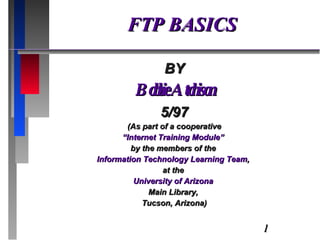 FTP BASICS BY Bobbie Atchison 5/97 (As part of a cooperative “ Internet Training Module”  by the members of the  Information Technology Learning Team ,  at the  University of Arizona  Main Library,  Tucson, Arizona) 
