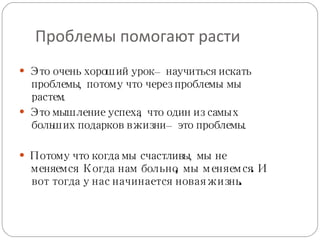 Проблемы помогают расти Это очень хороший урок – научиться искать проблемы, потому что через проблемы мы растем. Это мышление успеха, что один из самых больших подарков в жизни – это проблемы. Потому что когда мы счастливы, мы не меняемся.  Когда нам больно, мы меняемся. И вот тогда у нас начинается новая жизнь. 
