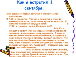 Как я встретил 1 сентября. Мой рассказ о первом сентябре я напишу в виде хронологии. В 7.00-я проснулся. Так как в каникулы я спал до одиннадцати часов, то вставать жутко не хотелось. Я полежал несколько секунд и встал.  В 7.30- я, наконец, встал! Я сделал это!!!  В 8.30- я пришел в школу. Уже на входе я встретил несколько знакомых, и настроенье сразу поднялось. С теми из них кто были моими одноклассниками, я поднялся в нашу новую классную комнату. Следует заметить, что нам досталась необычная классная комната, вернее она, очень классная, вернее это даже не комната – это большой актовый зал. Классный!  Собрался весь наш класс, мы побеседовали.  9.00-В нашем классном зале линейка, у нас классный час, расписание на завтра, и в конце всего мы с другом Гришей пошли к нему в гости. Так закончился первый школьный день.  ЛипинАнтон. 