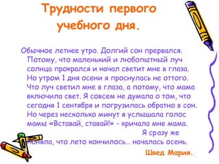 Трудности первого учебного дня. Обычное летнее утро. Долгий сон прервался. Потому, что маленький и любопытный луч солнца прокрался и начал светит мне в глаза. Но утром 1 дня осени я проснулась не оттого. Что луч светил мне в глаза, а потому, что мама включила свет. Я совсем не думала о том, что сегодня 1 сентября и погрузилась обратно в сон. Но через несколько минут я услышала голос мамы «Вставай, ставай!» - кричала мне мама.  Я сразу же поняла, что лето кончилось… началась осень.  Швед Мария. 