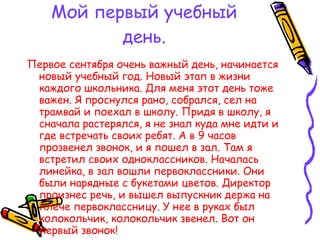 Мой первый учебный день. Первое сентября очень важный день, начинается новый учебный год. Новый этап в жизни каждого школьника. Для меня этот день тоже важен. Я проснулся рано, собрался, сел на трамвай и поехал в школу. Придя в школу, я сначала растерялся, я не знал куда мне идти и где встречать своих ребят. А в 9 часов прозвенел звонок, и я пошел в зал. Там я встретил своих одноклассников. Началась линейка, в зал вошли первоклассники. Они были нарядные с букетами цветов. Директор произнес речь, и вышел выпускник держа на плече первоклассницу. У нее в руках был колокольчик, колокольчик звенел. Вот он первый звонок! Гриша Каштанов. 