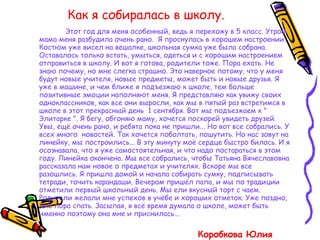 Как я собиралась в школу. Этот год для меня особенный, ведь я перехожу в 5 класс. Утром мама меня разбудила очень рано.  Я проснулась в хорошем настроении. Костюм уже висел на вешалке, школьная сумка уже была собрана. Оставалось только встать, умыться, одеться и с хорошим настроением отправиться в школу. И вот я готова, родители тоже. Пора ехать. Не знаю почему, но мне слегка страшно. Это наверное потому, что у меня будут новые учителя, новые предметы, может быть и новые друзья. Я уже в машине, и чем ближе я подъезжаю к школе, тем больше позитивные эмоции наполняют меня. Я представляю как увижу своих одноклассников, как все они выросли, как мы в пятый раз встретимся в школе в этот прекрасный день  1 сентября. Вот мы подъезжаем к " Элитарке ". Я бегу, обгоняю маму, хочется поскорей увидеть друзей. Увы, ещё очень рано, и ребята пока не пришли... Но вот все собрались. У всех много  новостей. Так хочется поболтать, пошутить. Но нас зовут на линейку, мы построились... В эту минуту моё сердце быстро билось. И я осознавала, что я уже самостоятельная, и что надо постараться в этом году. Линейка окончена. Мы все собрались, чтобы Татьяна Вячеславовна рассказала нам новое о предметах и учителях. Вскоре мы все разошлись. Я пришла домой и начала собирать сумку, подписывать тетради, точить карандаши. Вечером пришёл папа, и мы по традиции отметили первый школьный день. Мы ели вкусный торт с чаем. Родители желали мне успехов в учёбе и хороших отметок. Уже поздно, мне пора спать. Засыпая, я всё время думала о школе, может быть именно поэтому она мне и приснилась...  Коробкова Юлия  