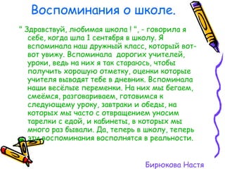 Воспоминания о школе. " Здравствуй, любимая школа ! ", - говорила я   себе, когда шла 1 сентября в школу. Я вспоминала наш дружный класс, который вот-вот увижу. Вспоминала  дорогих учителей, уроки, ведь на них я так стараюсь, чтобы получить хорошую отметку, оценки которые учителя выводят тебе в дневник. Вспоминала наши весёлые переменки. На них мы бегаем, смеёмся, разговариваем, готовимся к следующему уроку, завтраки и обеды, на которых мы часто с отвращением уносим тарелки с едой, и кабинеты, в которых мы много раз бывали. Да, теперь в школу, теперь эти воспоминания восполнятся в реальности. Бирюкова Настя 