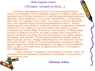Мой первый пенал.   ( История,  которой не было ...) Это было в обычный день 31 августа. Я с моей подругой Радой ходили за тетрадками. Пока я выбирала, заметила, что рядом лежит очень красивый пенал. Он был зелёный, и на  нём был нарисован красивый конь с крыльями. Было изображено, что он летит под облаками , а внизу видна земля. Мне так понравился этот пенал, что я сразу его купила. Я решила: " Что с этим пеналом я буду учиться до одиннадцатого класса ". Когда я пришла домой, стала смотреть телевизор, а мешок с тетрадками и пеналом поставила на пол. Через час я не могла найти себе занятие, но потом вспомнила про котёнка Мяфа. Я захотела с ним поиграть. Но Мяфа нигде не было. Я перерыла все углы- но нигде не нашла этого проказника. Я решила посмотреть на улице, но и там его не нашла." Ну, ладно,- думаю , - сам придёт, если захочет". Я тогда решила подписать тетради. Достаю одну за другой, достаю... И вдруг онаруживаю что, что пенала нет. Я стала его искать. И тоже - нигде нет. Я очень расстроилась, но решила пойти в магазин, вдруг там оставила. Я уже оделась, как вдруг из-за угла выбегает Мяф, а в зубах у него мой пенал. Он бросил его на пол, и стал играть с ним. Я обрадовалась:  " Мяф ! Отпусти! " И вырвала у него игрушкку. Конечно, теперь этот пенал был не много рваный из-за котёнка, но всё-равно, я пока училась в школе ходила с ним. Сёмкина Алёна   