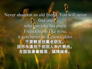 Never abandon an old friend. You will never
                    find one
           who can take his place.
           Friendship is like wine,
       it gets better as it grows older.
        不要輕易放棄老朋友。
      因你永遠找不到別人來代替他。
      友誼就像葡萄酒，越陳越香。
 