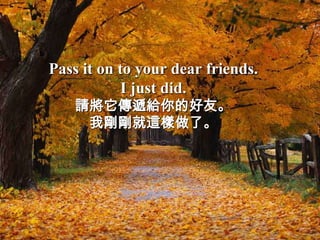 Pass it on to your dear friends.
            I just did.
    請將它傳遞給你的好友。
     我剛剛就這樣做了。
 