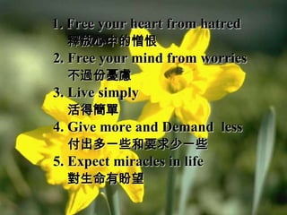 1. Free your heart from hatred
  釋放心中的憎恨
2. Free your mind from worries
  不過份憂慮
3. Live simply
  活得簡單
4. Give more and Demand less
  付出多一些和要求少一些
5. Expect miracles in life
  對生命有盼望
 