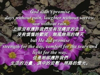God didn‘t promise
 days without pain, laughter without sorrow,
              sun without rain,
    上帝沒有應許我們沒有沒痛苦的生活，
     沒有煩惱的歡笑，無風無雨的晴天
              but He did promise
strength for the day, comfort for the tears and
               light for the way.
        但是祂卻應許我們
   生活的力量，淚中的安慰，照路的燈光。
 