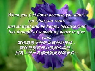 When you feel down because you didn‘t
             get what you want,
just sit tight and be happy, because God
 has thought of something better to give
                    you..
    當你為得不到的而感到沮喪時，
    請保持愉快的心情耐心等待，
   因為上帝已為你預備更好的東西‥
 