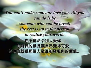 You can‘t make someone love you. All you
               can do is be
      someone who can be loved;
       the rest is up to the person
          to realize your worth.
     你不能命令別人愛你，
   你能做的就是讓自己變得可愛；
 其餘的就看那個人是否能發現你的價值。
 