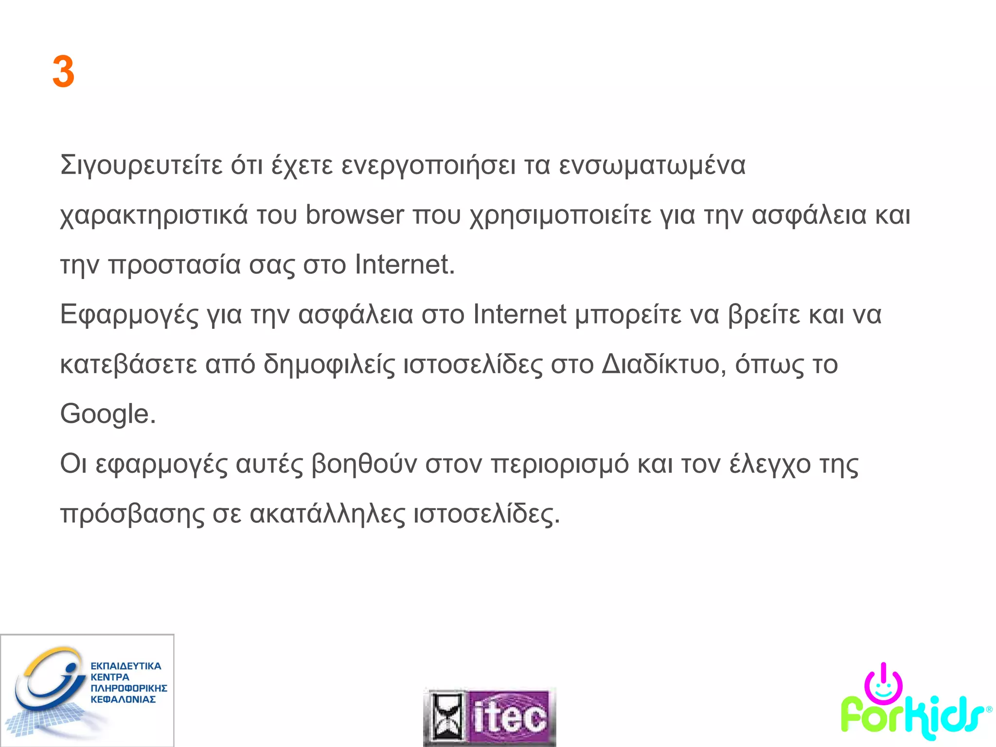 3 Σιγουρευτείτε ότι έχετε ενεργοποιήσει τα ενσωματωμένα χαρακτηριστικά του  browser  που χρησιμοποιείτε για την ασφάλεια και την προστασία σας στο  Internet .  Εφαρμογές για την ασφάλεια στο  Internet  μπορείτε να βρείτε και να κατεβάσετε από δημοφιλείς ιστοσελίδες στο Διαδίκτυο, όπως το  Google .  Οι εφαρμογές αυτές βοηθούν στον περιορισμό και τον έλεγχο της πρόσβασης σε ακατάλληλες ιστοσελίδες. 