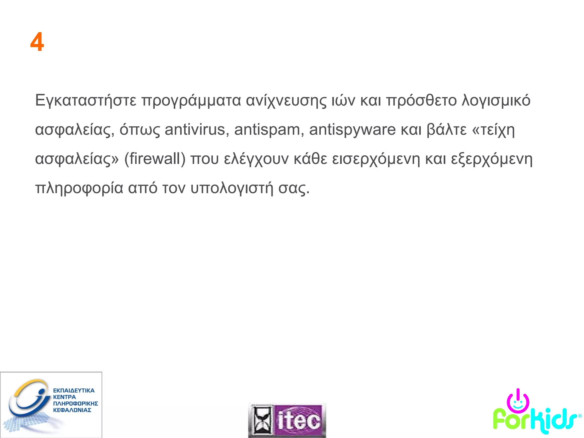 4 Εγκαταστήστε προγράμματα ανίχνευσης ιών και πρόσθετο λογισμικό ασφαλείας, όπως  antivirus ,  antispam, antispyware  και βάλτε «τείχη ασφαλείας» ( firewall ) που ελέγχουν κάθε εισερχόμενη και εξερχόμενη πληροφορία από τον υπολογιστή σας.  