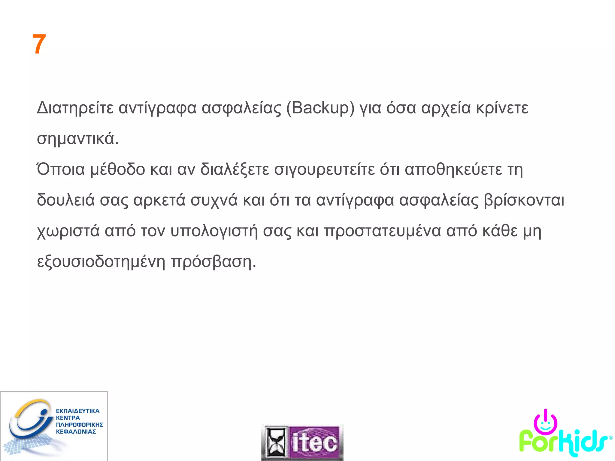 7 Διατηρείτε αντίγραφα ασφαλείας ( Backup ) για όσα αρχεία κρίνετε σημαντικά.  Όποια μέθοδο και αν διαλέξετε σιγουρευτείτε ότι αποθηκεύετε τη δουλειά σας αρκετά συχνά και ότι τα αντίγραφα ασφαλείας βρίσκονται χωριστά από τον υπολογιστή σας και προστατευμένα από κάθε μη εξουσιοδοτημένη πρόσβαση. 