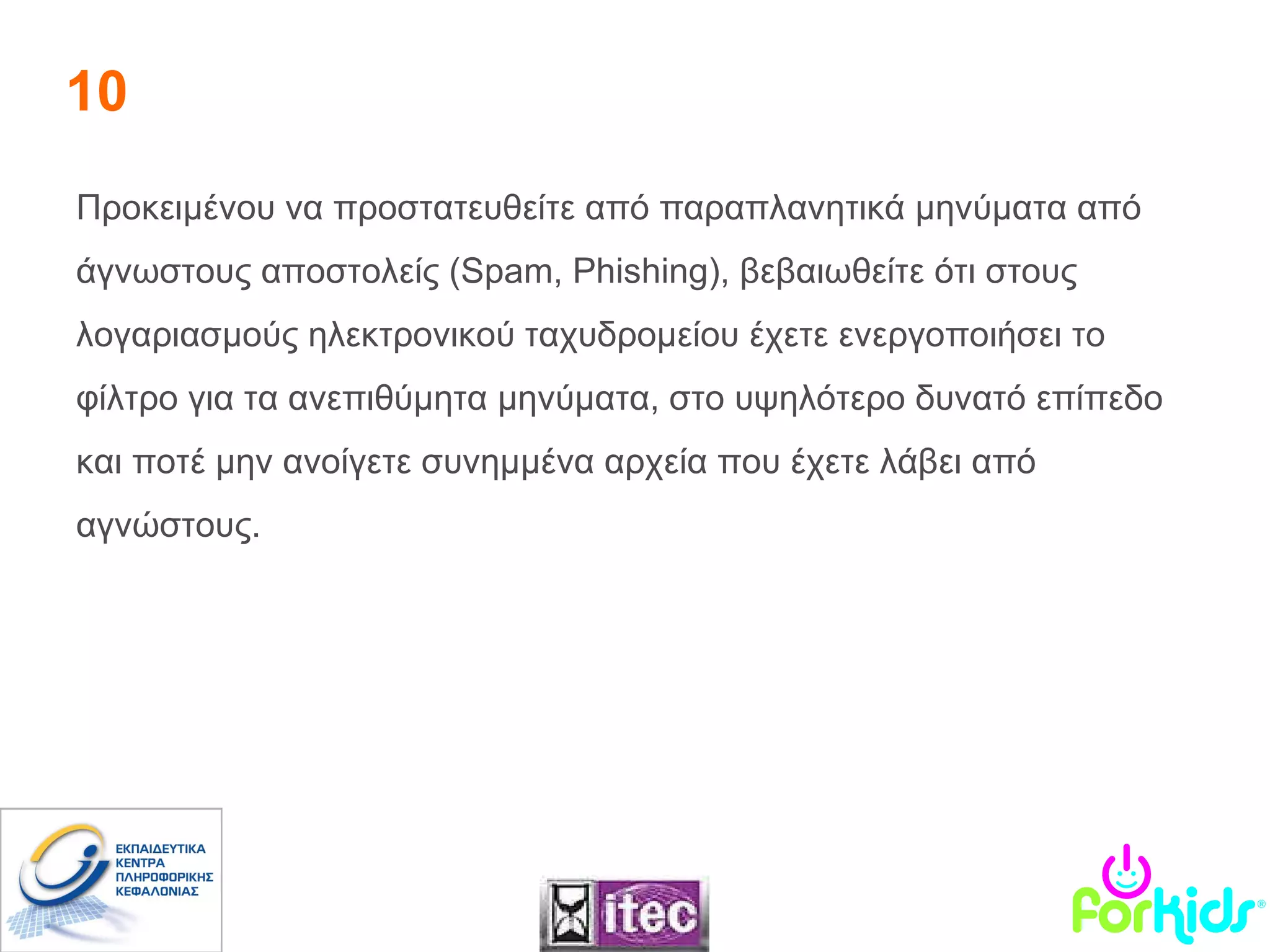 10 Προκειμένου να προστατευθείτε από  παραπλανητικά μηνύματα από άγνωστους αποστολείς  (Spam, Phishing ) ,  βεβαιωθείτε ότι στους λογαριασμούς ηλεκτρονικού ταχυδρομείου έχετε ενεργοποιήσει το φίλτρο για τα ανεπιθύμητα μηνύματα, στο υψηλότερο δυνατό επίπεδο και ποτέ μην ανοίγετε συνημμένα αρχεία που έχετε λάβει από αγνώστους. 