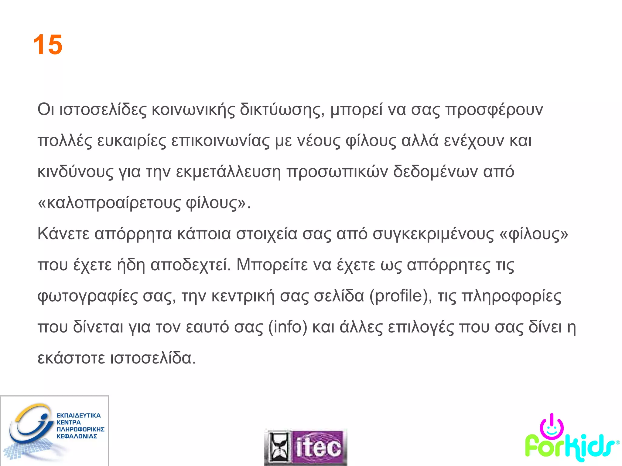 15 Οι ιστοσελίδες κοινωνικής δικτύωσης, μπορεί να σας προσφέρουν πολλές ευκαιρίες επικοινωνίας με νέους φίλους αλλά ενέχουν και κινδύνους για την εκμετάλλευση προσωπικών δεδομένων από «καλοπροαίρετους φίλους».  Κάνετε απόρρητα κάποια στοιχεία σας από συγκεκριμένους «φίλους» που έχετε ήδη αποδεχτεί. Μπορείτε να έχετε ως απόρρητες τις φωτογραφίες σας, την κεντρική σας σελίδα ( profile ), τις πληροφορίες που δίνεται για τον εαυτό σας ( info ) και άλλες επιλογές που σας δίνει η εκάστοτε ιστοσελίδα.  