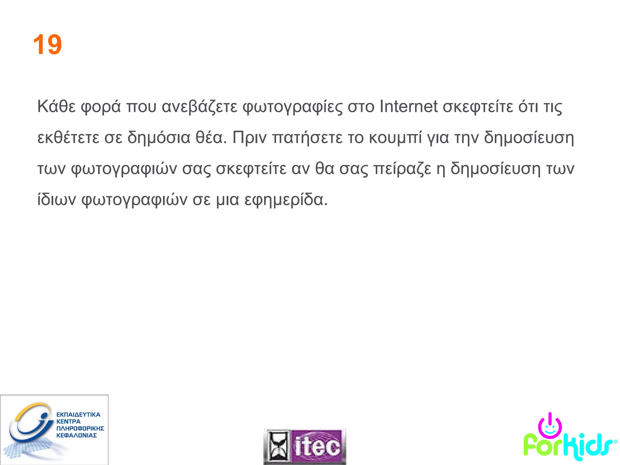 19 Κάθε φορά που ανεβάζετε φωτογραφίες στο  Internet  σκεφτείτε ότι τις εκθέτετε σε δημόσια θέα. Πριν πατήσετε το κουμπί για την δημοσίευση των φωτογραφιών σας σκεφτείτε αν θα σας πείραζε η δημοσίευση των ίδιων φωτογραφιών σε μια εφημερίδα.  