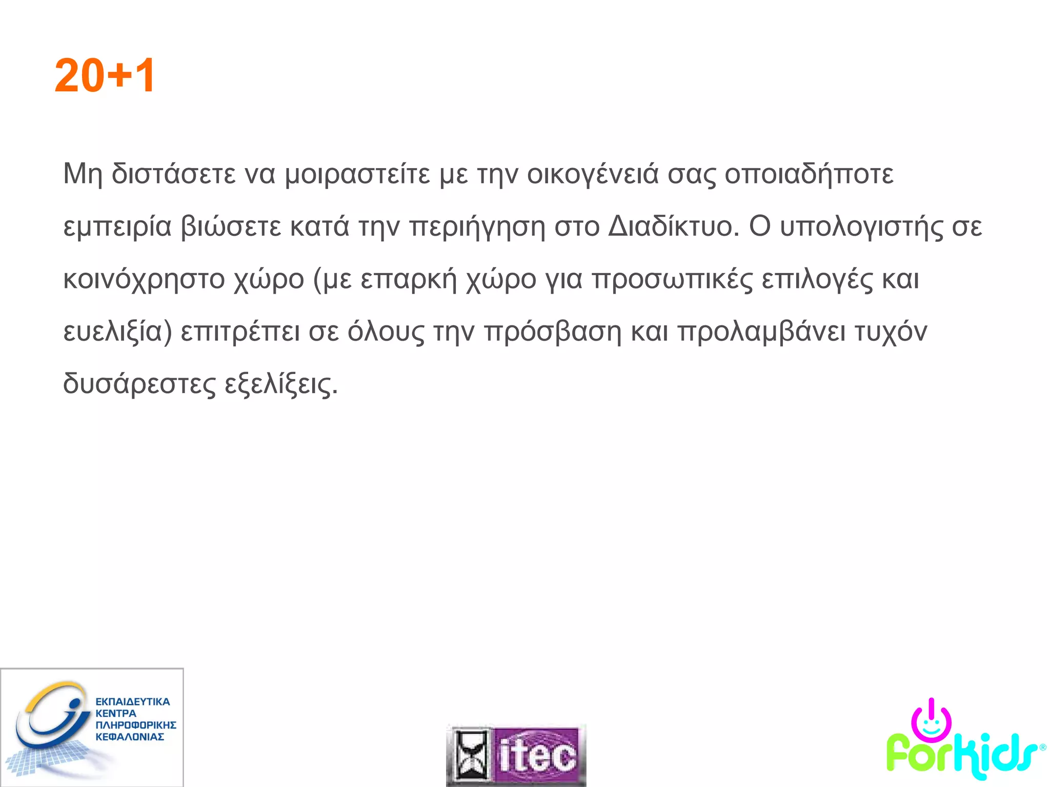 20+1 Μη διστάσετε να μοιραστείτε με την οικογένειά σας οποιαδήποτε εμπειρία βιώσετε κατά την περιήγηση στο Διαδίκτυο. Ο υπολογιστής σε κοινόχρηστο χώρο (με επαρκή χώρο για προσωπικές επιλογές και ευελιξία) επιτρέπει σε όλους την πρόσβαση και προλαμβάνει τυχόν δυσάρεστες εξελίξεις. 