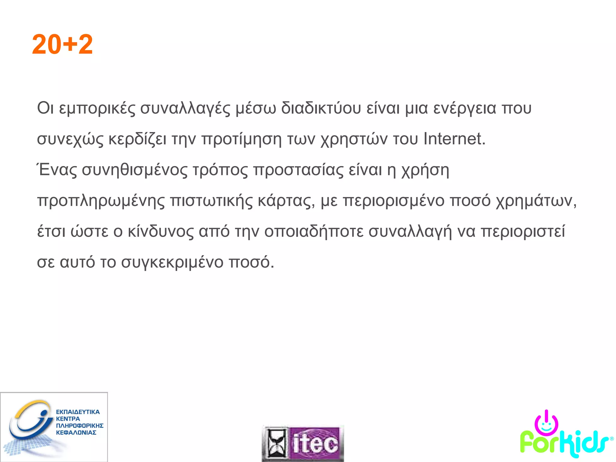 20+2 Οι εμπορικές συναλλαγές μέσω διαδικτύου είναι μια ενέργεια που συνεχώς κερδίζει την προτίμηση των χρηστών του  Internet .  Ένας συνηθισμένος τρόπος προστασίας είναι η χρήση προπληρωμένης πιστωτικής κάρτας, με περιορισμένο ποσό χρημάτων, έτσι ώστε ο κίνδυνος από την οποιαδήποτε συναλλαγή να περιοριστεί σε αυτό το συγκεκριμένο ποσό.  
